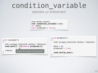 305
condition_variable
attendre un événement
std::mutex mutex;
std::condition_variable cond;
int data;
bool produced = false;
void producer()
{
std::unique_lock<std::mutex> l{mutex};
data = 0;
produced = true;
cond.notify_one();
}
void consumer()
{
std::unique_lock<std::mutex> l{mutex};
cond.wait(l, []{return produced;});
++data;
}
éviter les réveils intempestifs
 