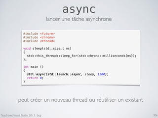 306
async
#include <future>
#include <chrono>
#include <thread>
void sleep(std::size_t ms)
{
std::this_thread::sleep_for(std::chrono::milliseconds{ms});
};
int main ()
{
std::async(std::launch::async, sleep, 1500);
return 0;
}
lancer une tâche asynchrone
*sauf avec Visual Studio 2013 : bug
peut créer un nouveau thread ou réutiliser un existant
 