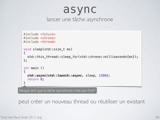306
async
#include <future>
#include <chrono>
#include <thread>
void sleep(std::size_t ms)
{
std::this_thread::sleep_for(std::chrono::milliseconds{ms});
};
int main ()
{
std::async(std::launch::async, sleep, 1500);
return 0;
}
lancer une tâche asynchrone
bloque tant que la tâche asynchrone n’est pas ﬁnie*
*sauf avec Visual Studio 2013 : bug
peut créer un nouveau thread ou réutiliser un existant
 