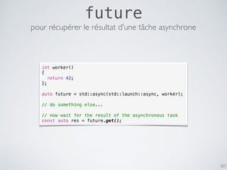 307
future
pour récupérer le résultat d’une tâche asynchrone
int worker()
{
return 42;
};
auto future = std::async(std::launch::async, worker);
// do something else...
// now wait for the result of the asynchronous task
const auto res = future.get();
 
