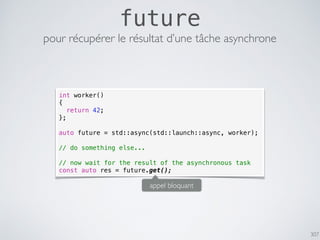 307
future
pour récupérer le résultat d’une tâche asynchrone
int worker()
{
return 42;
};
auto future = std::async(std::launch::async, worker);
// do something else...
// now wait for the result of the asynchronous task
const auto res = future.get();
appel bloquant
 