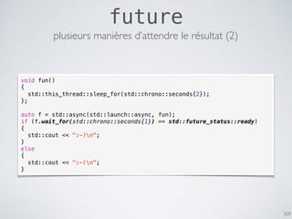 309
future
plusieurs manières d’attendre le résultat (2)
void fun()
{
std::this_thread::sleep_for(std::chrono::seconds{2});
};
auto f = std::async(std::launch::async, fun);
if (f.wait_for(std::chrono::seconds{1}) == std::future_status::ready)
{
std::cout << ":-)n";
}
else
{
std::cout << ":-(n";
}
 