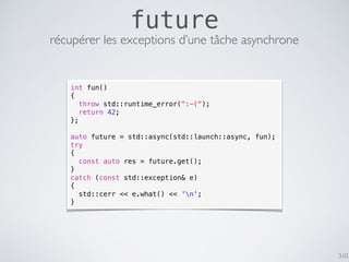 310
future
récupérer les exceptions d’une tâche asynchrone
int fun()
{
throw std::runtime_error(":-(");
return 42;
};
auto future = std::async(std::launch::async, fun);
try
{
const auto res = future.get();
}
catch (const std::exception& e)
{
std::cerr << e.what() << 'n';
}
 