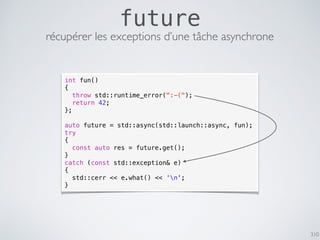 310
future
récupérer les exceptions d’une tâche asynchrone
int fun()
{
throw std::runtime_error(":-(");
return 42;
};
auto future = std::async(std::launch::async, fun);
try
{
const auto res = future.get();
}
catch (const std::exception& e)
{
std::cerr << e.what() << 'n';
}
 