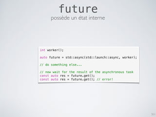 311
future
possède un état interne
int worker();
auto future = std::async(std::launch::async, worker);
// do something else...
// now wait for the result of the asynchronous task
const auto res = future.get();
const auto res = future.get(); // error!
 