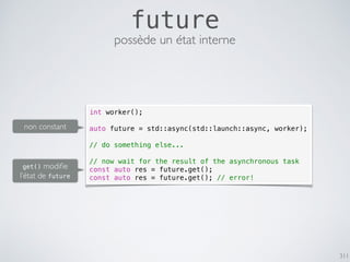 311
future
possède un état interne
int worker();
auto future = std::async(std::launch::async, worker);
// do something else...
// now wait for the result of the asynchronous task
const auto res = future.get();
const auto res = future.get(); // error!
non constant
get() modiﬁe
l’état de future
 