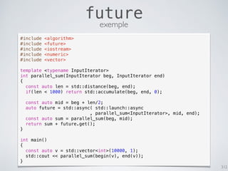 312
future
exemple
#include <algorithm>
#include <future>
#include <iostream>
#include <numeric>
#include <vector>
template <typename InputIterator>
int parallel_sum(InputIterator beg, InputIterator end)
{
const auto len = std::distance(beg, end);
if(len < 1000) return std::accumulate(beg, end, 0);
const auto mid = beg + len/2;
auto future = std::async( std::launch::async
, parallel_sum<InputIterator>, mid, end);
const auto sum = parallel_sum(beg, mid);
return sum + future.get();
}
int main()
{
const auto v = std::vector<int>(10000, 1);
std::cout << parallel_sum(begin(v), end(v));
}
 