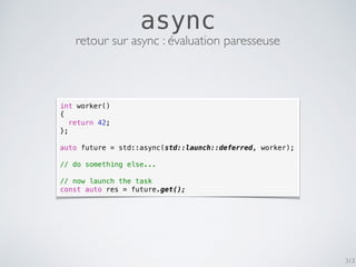 313
async
retour sur async : évaluation paresseuse
int worker()
{
return 42;
};
auto future = std::async(std::launch::deferred, worker);
// do something else...
// now launch the task
const auto res = future.get();
 