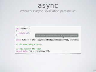 313
async
retour sur async : évaluation paresseuse
int worker()
{
return 42;
};
auto future = std::async(std::launch::deferred, worker);
// do something else...
// now launch the task
const auto res = future.get();
évaluation paresseuse dans le thread appelant
 