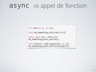 314
async vs appel de fonction
int fun(int x, int y);
void do_something_with_res(int){}
const auto res = fun(1,3);
do_something_with_res(res);
auto future = std::async(fun, 1, 3);
do_something_with_res(future.get());
 