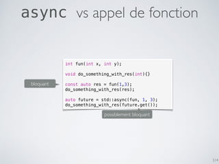 314
async vs appel de fonction
int fun(int x, int y);
void do_something_with_res(int){}
const auto res = fun(1,3);
do_something_with_res(res);
auto future = std::async(fun, 1, 3);
do_something_with_res(future.get());
bloquant
possiblement bloquant
 