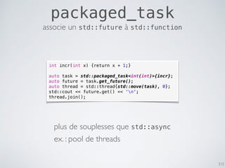 315
packaged_task
associe un std::future à std::function
int incr(int x) {return x + 1;}
auto task = std::packaged_task<int(int)>{incr};
auto future = task.get_future();
auto thread = std::thread{std::move(task), 0};
std::cout << future.get() << 'n';
thread.join();
plus de souplesses que std::async
ex. : pool de threads
 