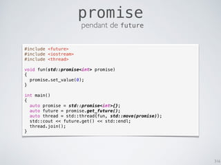 316
promise
pendant de future
#include <future>
#include <iostream>
#include <thread>
void fun(std::promise<int> promise)
{
promise.set_value(0);
}
int main()
{
auto promise = std::promise<int>{};
auto future = promise.get_future();
auto thread = std::thread{fun, std::move(promise)};
std::cout << future.get() << std::endl;
thread.join();
}
 