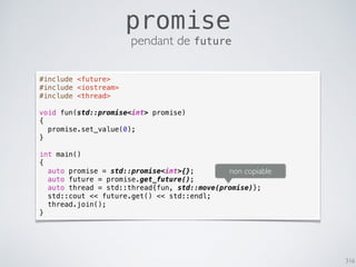 316
promise
pendant de future
#include <future>
#include <iostream>
#include <thread>
void fun(std::promise<int> promise)
{
promise.set_value(0);
}
int main()
{
auto promise = std::promise<int>{};
auto future = promise.get_future();
auto thread = std::thread{fun, std::move(promise)};
std::cout << future.get() << std::endl;
thread.join();
}
non copiable
 