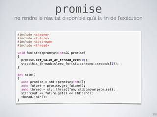 318
promise
ne rendre le résultat disponible qu’à la ﬁn de l’exécution
#include <chrono>
#include <future>
#include <iostream>
#include <thread>
void fun(std::promise<int>&& promise)
{
promise.set_value_at_thread_exit(0);
std::this_thread::sleep_for(std::chrono::seconds{1});
}
int main()
{
auto promise = std::promise<int>{};
auto future = promise.get_future();
auto thread = std::thread{fun, std::move(promise)};
std::cout << future.get() << std::endl;
thread.join();
}
 