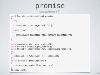 319
promise
exceptions (1)
void fun(std::promise<int>&& promise)
{
try
{
throw std::runtime_error{":-("};
}
catch (...)
{
promise.set_exception(std::current_exception());
}
}
auto promise = std::promise<int>{};
auto future = promise.get_future();
auto thread = std::thread{fun, std::move(promise)};
try
{
std::cout << future.get() << std::endl;
}
catch (const std::exception& e)
{
std::cerr << e.what() << std::endl;
}
thread.join();
 
