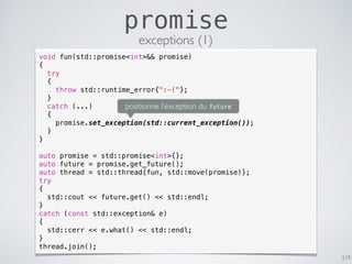 319
promise
exceptions (1)
void fun(std::promise<int>&& promise)
{
try
{
throw std::runtime_error{":-("};
}
catch (...)
{
promise.set_exception(std::current_exception());
}
}
auto promise = std::promise<int>{};
auto future = promise.get_future();
auto thread = std::thread{fun, std::move(promise)};
try
{
std::cout << future.get() << std::endl;
}
catch (const std::exception& e)
{
std::cerr << e.what() << std::endl;
}
thread.join();
positionne l’exception du future
 