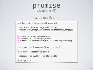 320
promise
exceptions (2)
void fun(std::promise<int>&& promise)
{
auto e = std::runtime_error{":-("};
promise.set_exception(std::make_exception_ptr(e));
}
auto promise = std::promise<int>{};
auto future = promise.get_future();
auto thread = std::thread{fun, std::move(promise)};
try
{
std::cout << future.get() << std::endl;
}
catch (const std::exception& e)
{
std::cerr << e.what() << std::endl;
}
thread.join();
autre manière…
 