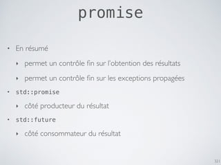 321
promise
• En résumé
‣ permet un contrôle ﬁn sur l’obtention des résultats
‣ permet un contrôle ﬁn sur les exceptions propagées
• std::promise
‣ côté producteur du résultat
• std::future
‣ côté consommateur du résultat
 