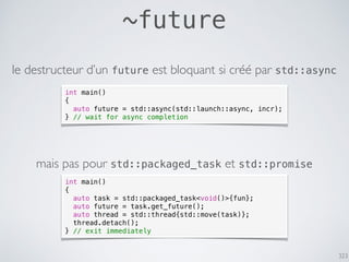 323
~future
le destructeur d’un future est bloquant si créé par std::async
int main()
{
auto task = std::packaged_task<void()>{fun};
auto future = task.get_future();
auto thread = std::thread{std::move(task)};
thread.detach();
} // exit immediately
mais pas pour std::packaged_task et std::promise
int main()
{
auto future = std::async(std::launch::async, incr);
} // wait for async completion
 