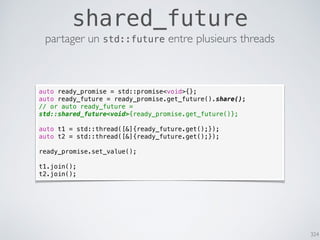 324
shared_future
partager un std::future entre plusieurs threads
auto ready_promise = std::promise<void>{};
auto ready_future = ready_promise.get_future().share();
// or auto ready_future =
std::shared_future<void>{ready_promise.get_future()};
auto t1 = std::thread([&]{ready_future.get();});
auto t2 = std::thread([&]{ready_future.get();});
ready_promise.set_value();
t1.join();
t2.join();
 