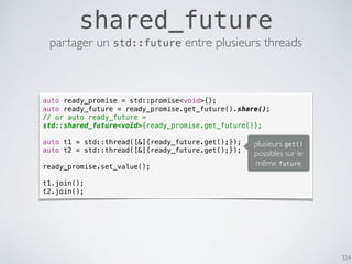 324
shared_future
partager un std::future entre plusieurs threads
auto ready_promise = std::promise<void>{};
auto ready_future = ready_promise.get_future().share();
// or auto ready_future =
std::shared_future<void>{ready_promise.get_future()};
auto t1 = std::thread([&]{ready_future.get();});
auto t2 = std::thread([&]{ready_future.get();});
ready_promise.set_value();
t1.join();
t2.join();
plusieurs get()
possibles sur le
même future
 