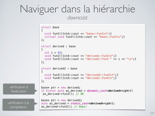 327
Naviguer dans la hiérarchie
struct base
{
void fun1(){std::cout << "base::fun1n";}
virtual void fun2(){std::cout << "base::fun2n";}
};
struct derived : base
{
int i = 42;
void fun2(){std::cout << "derived::fun2n";}
void fun3(){std::cout << "derived::fun3 " << i << "n";}
};
struct derived2 : base
{
void fun2(){std::cout << "derived2::fun2n";}
void fun4(){std::cout << "derived::fun4n";}
};
base* ptr = new derived;
if (const auto as_derived = dynamic_cast<derived*>(ptr))
as_derived->fun3(); // OK
base* ptr = new derived2;
auto as_derived = static_cast<derived*>(ptr);
as_derived->fun3(); // Oops!
vériﬁcation à
l’exécution
vériﬁcation à la
compilation
downcast
 