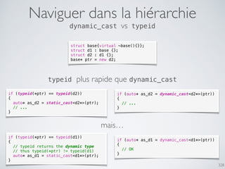 328
Naviguer dans la hiérarchie
dynamic_cast vs typeid
struct base{virtual ~base(){}};
struct d1 : base {};
struct d2 : d1 {};
base* ptr = new d2;
if (auto* as_d2 = dynamic_cast<d2*>(ptr))
{
// ...
}
if (typeid(*ptr) == typeid(d2))
{
auto* as_d2 = static_cast<d2*>(ptr);
// ...
}
typeid plus rapide que dynamic_cast
if (typeid(*ptr) == typeid(d1))
{
// typeid returns the dynamic type
// thus typeid(*ptr) != typeid(d1)
auto* as_d1 = static_cast<d1*>(ptr);
}
if (auto* as_d1 = dynamic_cast<d1*>(ptr))
{
// OK
}
mais…
 