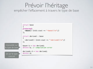 331
Prévoir l’héritage
struct base
{
protected:
~base() {std::cout << "~base()n";}
};
struct derived : base
{
~derived() {std::cout << "~derived()n";}
};
base* b = new derived;
delete b; // compilation error
derived* d = new derived;
delete d;
empêcher l’effacement à travers le type de base
impossible sur
le type de base
ok sur le type
concret
 