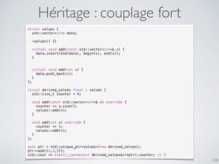 338
Héritage : couplage fort
struct values {
std::vector<int> data;
~values() {}
virtual void add(const std::vector<int>& v) {
data.insert(end(data), begin(v), end(v));
}
virtual void add(int v) {
data.push_back(v);
}
};
struct derived_values final : values {
std::size_t counter = 0;
void add(const std::vector<int>& v) override {
counter += v.size();
values::add(v);
}
void add(int v) override {
counter += 1;
values::add(v);
}
};
auto ptr = std::unique_ptr<values>(new derived_values);
ptr->add({1,2,3});
std::cout << static_cast<const derived_values&>(*ptr).counter; // 3
 