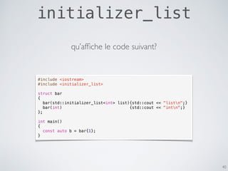 initializer_list
40
#include <iostream>
#include <initializer_list>
struct bar
{
bar(std::initializer_list<int> list){std::cout << "listn";}
bar(int) {std::cout << "intn";}
};
int main()
{
const auto b = bar{1};
}
qu’afﬁche le code suivant?
 