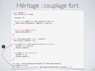 338
Héritage : couplage fort
struct values {
std::vector<int> data;
~values() {}
virtual void add(const std::vector<int>& v) {
data.insert(end(data), begin(v), end(v));
}
virtual void add(int v) {
data.push_back(v);
}
};
struct derived_values final : values {
std::size_t counter = 0;
void add(const std::vector<int>& v) override {
counter += v.size();
values::add(v);
}
void add(int v) override {
counter += 1;
values::add(v);
}
};
auto ptr = std::unique_ptr<values>(new derived_values);
ptr->add({1,2,3});
std::cout << static_cast<const derived_values&>(*ptr).counter; // 3
1
 