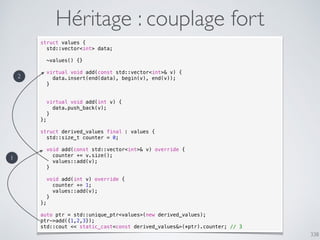 338
Héritage : couplage fort
struct values {
std::vector<int> data;
~values() {}
virtual void add(const std::vector<int>& v) {
data.insert(end(data), begin(v), end(v));
}
virtual void add(int v) {
data.push_back(v);
}
};
struct derived_values final : values {
std::size_t counter = 0;
void add(const std::vector<int>& v) override {
counter += v.size();
values::add(v);
}
void add(int v) override {
counter += 1;
values::add(v);
}
};
auto ptr = std::unique_ptr<values>(new derived_values);
ptr->add({1,2,3});
std::cout << static_cast<const derived_values&>(*ptr).counter; // 3
1
2
 