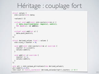 339
Héritage : couplage fort
struct values {
std::vector<int> data;
~values() {}
virtual void add(const std::vector<int>& v) {
// data.insert(end(data), begin(v), end(v));
for (auto x : v) add(x);
}
virtual void add(int v) {
data.push_back(v);
}
};
struct derived_values final : values {
std::size_t counter = 0;
void add(const std::vector<int>& v) override {
counter += v.size();
values::add(v);
}
void add(int v) override {
counter += 1;
values::add(v);
}
};
auto ptr = std::unique_ptr<values>(new derived_values);
ptr->add({1,2,3});
std::cout << static_cast<const derived_values&>(*ptr).counter; // 6!!!
 