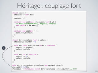 339
Héritage : couplage fort
struct values {
std::vector<int> data;
~values() {}
virtual void add(const std::vector<int>& v) {
// data.insert(end(data), begin(v), end(v));
for (auto x : v) add(x);
}
virtual void add(int v) {
data.push_back(v);
}
};
struct derived_values final : values {
std::size_t counter = 0;
void add(const std::vector<int>& v) override {
counter += v.size();
values::add(v);
}
void add(int v) override {
counter += 1;
values::add(v);
}
};
auto ptr = std::unique_ptr<values>(new derived_values);
ptr->add({1,2,3});
std::cout << static_cast<const derived_values&>(*ptr).counter; // 6!!!
1
 