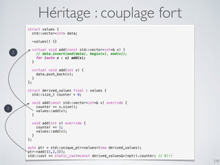 339
Héritage : couplage fort
struct values {
std::vector<int> data;
~values() {}
virtual void add(const std::vector<int>& v) {
// data.insert(end(data), begin(v), end(v));
for (auto x : v) add(x);
}
virtual void add(int v) {
data.push_back(v);
}
};
struct derived_values final : values {
std::size_t counter = 0;
void add(const std::vector<int>& v) override {
counter += v.size();
values::add(v);
}
void add(int v) override {
counter += 1;
values::add(v);
}
};
auto ptr = std::unique_ptr<values>(new derived_values);
ptr->add({1,2,3});
std::cout << static_cast<const derived_values&>(*ptr).counter; // 6!!!
1
2
 