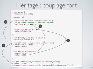 339
Héritage : couplage fort
struct values {
std::vector<int> data;
~values() {}
virtual void add(const std::vector<int>& v) {
// data.insert(end(data), begin(v), end(v));
for (auto x : v) add(x);
}
virtual void add(int v) {
data.push_back(v);
}
};
struct derived_values final : values {
std::size_t counter = 0;
void add(const std::vector<int>& v) override {
counter += v.size();
values::add(v);
}
void add(int v) override {
counter += 1;
values::add(v);
}
};
auto ptr = std::unique_ptr<values>(new derived_values);
ptr->add({1,2,3});
std::cout << static_cast<const derived_values&>(*ptr).counter; // 6!!!
1
2
3
4
 