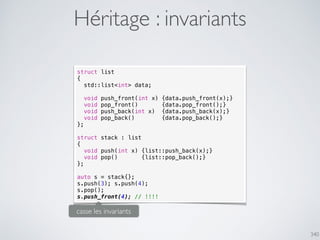 340
Héritage : invariants
struct list
{
std::list<int> data;
void push_front(int x) {data.push_front(x);}
void pop_front() {data.pop_front();}
void push_back(int x) {data.push_back(x);}
void pop_back() {data.pop_back();}
};
struct stack : list
{
void push(int x) {list::push_back(x);}
void pop() {list::pop_back();}
};
auto s = stack{};
s.push(3); s.push(4);
s.pop();
s.push_front(4); // !!!!
casse les invariants
 