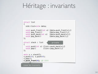 340
Héritage : invariants
struct list
{
std::list<int> data;
void push_front(int x) {data.push_front(x);}
void pop_front() {data.pop_front();}
void push_back(int x) {data.push_back(x);}
void pop_back() {data.pop_back();}
};
struct stack : list
{
void push(int x) {list::push_back(x);}
void pop() {list::pop_back();}
};
auto s = stack{};
s.push(3); s.push(4);
s.pop();
s.push_front(4); // !!!!
casse les invariants
private
 