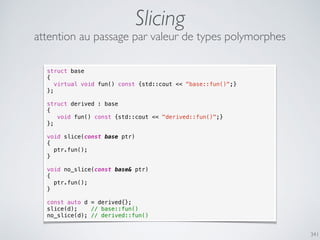 341
Slicing
attention au passage par valeur de types polymorphes
struct base
{
virtual void fun() const {std::cout << "base::fun()";}
};
struct derived : base
{
void fun() const {std::cout << "derived::fun()";}
};
void slice(const base ptr)
{
ptr.fun();
}
void no_slice(const base& ptr)
{
ptr.fun();
}
const auto d = derived{};
slice(d); // base::fun()
no_slice(d); // derived::fun()
 