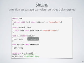 341
Slicing
attention au passage par valeur de types polymorphes
struct base
{
virtual void fun() const {std::cout << "base::fun()";}
};
struct derived : base
{
void fun() const {std::cout << "derived::fun()";}
};
void slice(const base ptr)
{
ptr.fun();
}
void no_slice(const base& ptr)
{
ptr.fun();
}
const auto d = derived{};
slice(d); // base::fun()
no_slice(d); // derived::fun()
& manquant
 
