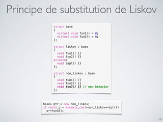 342
Principe de substitution de Liskov
struct base
{
virtual void fun1() = 0;
virtual void fun2() = 0;
};
struct liskov : base
{
void fun1() {}
void fun2() {}
private:
void impl() {}
};
struct non_liskov : base
{
void fun1() {}
void fun2() {}
void fun3() {} // new behavior
};
base* ptr = new non_liskov;
if (auto p = dynamic_cast<non_liskov*>(ptr))
p->fun3();
 