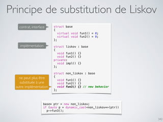 342
Principe de substitution de Liskov
struct base
{
virtual void fun1() = 0;
virtual void fun2() = 0;
};
struct liskov : base
{
void fun1() {}
void fun2() {}
private:
void impl() {}
};
struct non_liskov : base
{
void fun1() {}
void fun2() {}
void fun3() {} // new behavior
};
contrat, interface
implémentation
ne peut plus être
substituée à une
autre implémentation
base* ptr = new non_liskov;
if (auto p = dynamic_cast<non_liskov*>(ptr))
p->fun3();
 