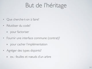 343
But de l’héritage
• Que cherche-t-on à faire?
• Réutiliser du code?
‣ pour factoriser
• Fournir une interface commune (contrat)?
‣ pour cacher l’implémentation
• Agréger des types disjoints?
‣ ex. : feuilles et nœuds d’un arbre
 