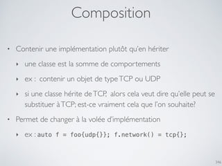 Composition
346
• Contenir une implémentation plutôt qu’en hériter
‣ une classe est la somme de comportements
‣ ex : contenir un objet de typeTCP ou UDP
‣ si une classe hérite deTCP, alors cela veut dire qu’elle peut se
substituer àTCP; est-ce vraiment cela que l’on souhaite?
• Permet de changer à la volée d’implémentation
‣ ex : auto f = foo{udp{}}; f.network() = tcp{};
 