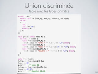 Union discriminée
348
struct foo {
enum class ty {int_ty, tab_ty, double_ty} type;
union
{
int i;
int tab[10];
double d;
} u;
};
void print(const foo& f) {
switch (f.type) {
case foo::ty::int_ty :
std::cout << "int: " << f.u.i << 'n';break;
case foo::ty::tab_ty :
std::cout << "tab: " << f.u.tab[0] << 'n'; break;
case foo::ty::double_ty :
std::cout << "double : " << f.u.d << 'n'; break;
}
}
auto f = foo{};
f.type = foo::ty::int_ty;
f.u.i = 32;
print(f); // int: 32
f.type = foo::ty::double_ty;
f.u.d = 42.42;
print(f); // double: 42.42
facile avec les types primitifs
 