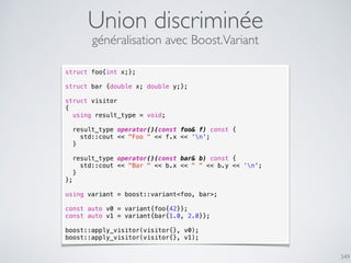 Union discriminée
349
généralisation avec Boost.Variant
struct foo{int x;};
struct bar {double x; double y;};
struct visitor
{
using result_type = void;
result_type operator()(const foo& f) const {
std::cout << "Foo " << f.x << ‘n';
}
result_type operator()(const bar& b) const {
std::cout << "Bar " << b.x << " " << b.y << ‘n';
}
};
using variant = boost::variant<foo, bar>;
const auto v0 = variant{foo{42}};
const auto v1 = variant{bar{1.0, 2.0}};
boost::apply_visitor(visitor{}, v0);
boost::apply_visitor(visitor{}, v1);
 