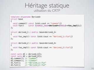 Héritage statique
350
utilisation du CRTP
template <typename Derived>
struct base
{
void common() const {std::cout << "common";}
void fun() const {static_cast<Derived*>(this)->fun_impl();}
};
struct derived_1 : public base<derived_1>
{
void fun_impl() const {std::cout << "derived_1::fun";}
};
struct derived_2 : public base<derived_2>
{
void fun_impl() const {std::cout << "derived_2::fun";}
};
const auto d1 = derived_1{};
const auto d2 = derived_2{};
d1.common(); // “common”
d2.common(); // “common”
d1.fun(); // “derived_1::fun”
d2.fun(); // “derived_2::fun”
 