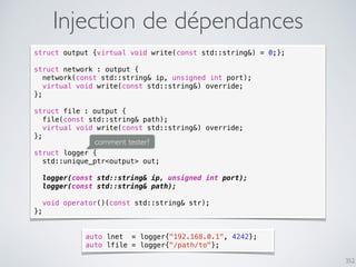 352
Injection de dépendances
struct output {virtual void write(const std::string&) = 0;};
struct network : output {
network(const std::string& ip, unsigned int port);
virtual void write(const std::string&) override;
};
struct file : output {
file(const std::string& path);
virtual void write(const std::string&) override;
};
struct logger {
std::unique_ptr<output> out;
logger(const std::string& ip, unsigned int port);
logger(const std::string& path);
void operator()(const std::string& str);
};
comment tester?
auto lnet = logger{"192.168.0.1", 4242};
auto lfile = logger{"/path/to"};
 