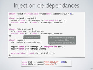 352
Injection de dépendances
struct output {virtual void write(const std::string&) = 0;};
struct network : output {
network(const std::string& ip, unsigned int port);
virtual void write(const std::string&) override;
};
struct file : output {
file(const std::string& path);
virtual void write(const std::string&) override;
};
struct logger {
std::unique_ptr<output> out;
logger(const std::string& ip, unsigned int port);
logger(const std::string& path);
void operator()(const std::string& str);
};
comment tester? et si de nouveaux backends
sont disponibles?
avec les mêmes constructeurs?
auto lnet = logger{"192.168.0.1", 4242};
auto lfile = logger{"/path/to"};
 